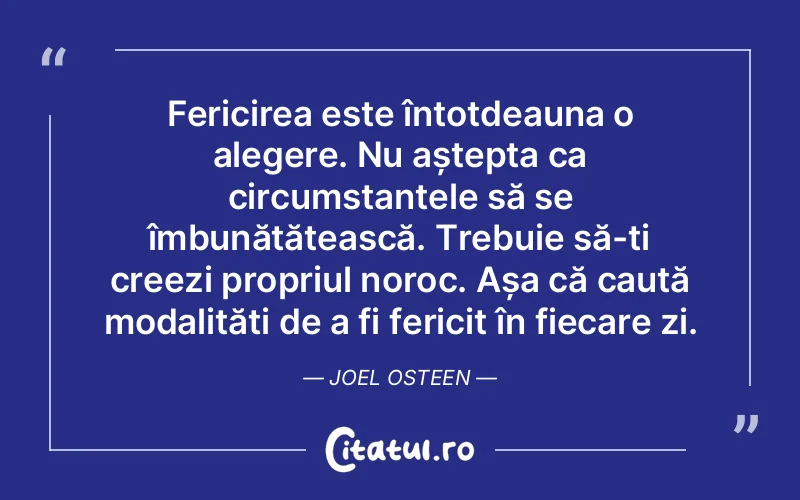 Fericirea este întotdeauna o alegere. Nu aștepta ca circumstanțele să se îmbunătățească. Trebuie să-ți creezi propriul noroc. Așa că caută modalități de a fi fericit în fiecare zi. Joel Osteen