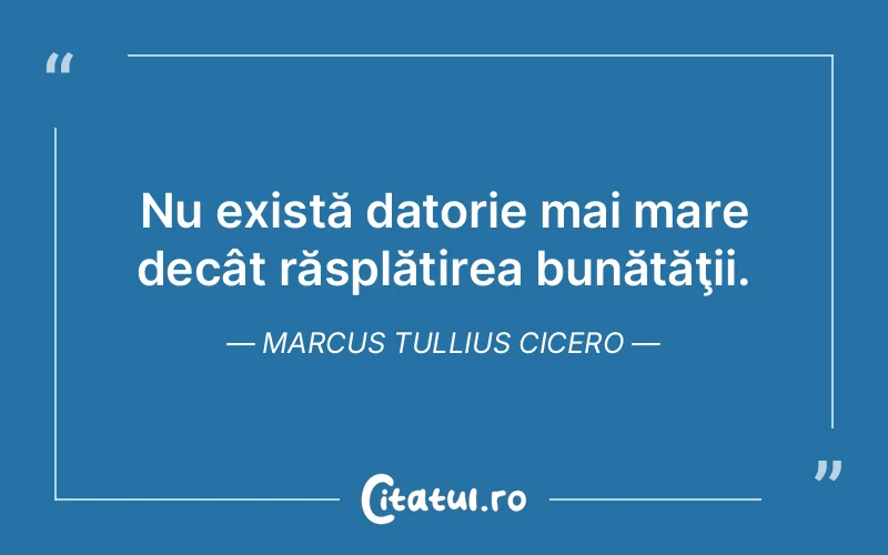 Nu există datorie mai mare decât răsplătirea bunătăţii. Marcus Tullius Cicero