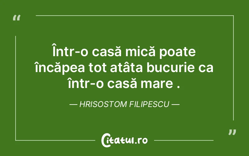 Într-o casă mică poate încăpea tot atâta bucurie ca într-o casă mare . Hrisostom Filipescu