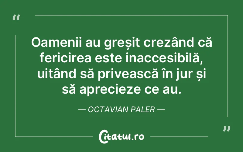 Oamenii au greșit crezând că fericirea este inaccesibilă, uitând să privească în jur și să aprecieze ce au. Octavian Paler