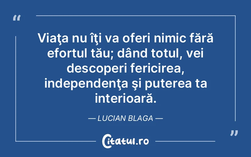 Viaţa nu îţi va oferi nimic fără efortul tău; dând totul, vei descoperi fericirea, independenţa şi puterea ta interioară. Lucian Blaga