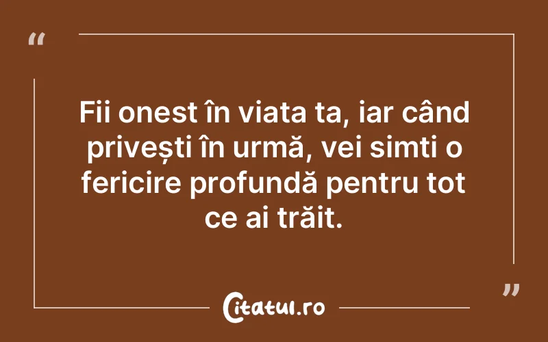 Fii onest în viața ta, iar când privești în urmă, vei simți o fericire profundă pentru tot ce ai trăit.