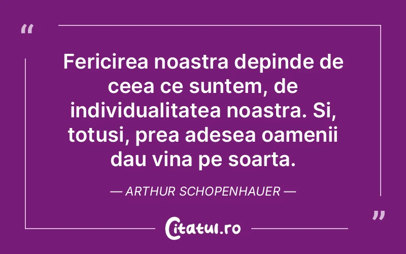 Fericirea noastra depinde de ceea ce suntem, de individualitatea noastra. Si, totusi, prea adesea oamenii dau vina pe soarta. Arthur Schopenhauer