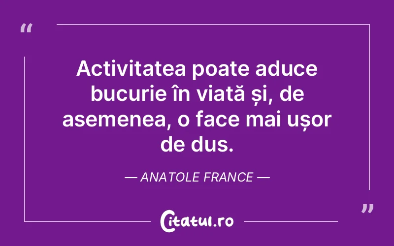 Activitatea poate aduce bucurie în viață și, de asemenea, o face mai ușor de dus. Anatole France