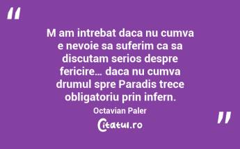M am intrebat daca nu cumva e nevoie sa suferim ca sa discutam serios despre fericire… daca nu cumva drumul spre Paradis trece obligatoriu prin infern. Octavian Paler...