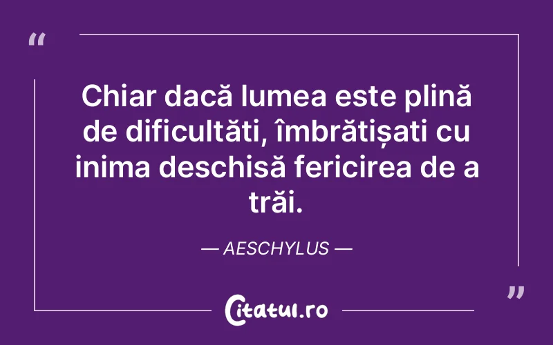 Chiar dacă lumea este plină de dificultăți, îmbrățișați cu inima deschisă fericirea de a trăi. Aeschylus