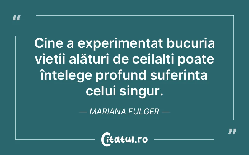 Cine a experimentat bucuria vieții alături de ceilalți poate înțelege profund suferința celui singur. Mariana Fulger