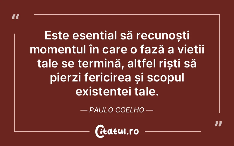 Este esențial să recunoști momentul în care o fază a vieții tale se termină, altfel riști să pierzi fericirea și scopul existenței tale. Paulo Coelho