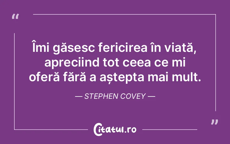 Îmi găsesc fericirea în viață, apreciind tot ceea ce mi oferă fără a aștepta mai mult. Stephen Covey