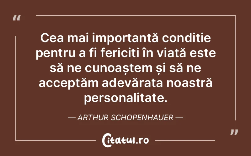 Cea mai importantă condiție pentru a fi fericiți în viață este să ne cunoaștem și să ne acceptăm adevărata noastră personalitate. Arthur Schopenhauer