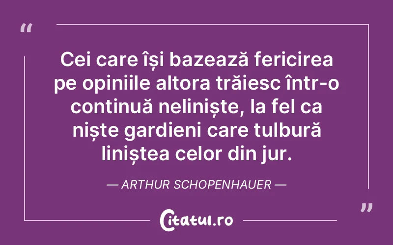 Cei care își bazează fericirea pe opiniile altora trăiesc într-o continuă neliniște, la fel ca niște gardieni care tulbură liniștea celor din jur. Arthur Schopenhauer