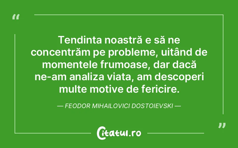 Tendința noastră e să ne concentrăm pe probleme, uitând de momentele frumoase, dar dacă ne-am analiza viața, am descoperi multe motive de fericire. Feodor Mihailovici Dostoievski