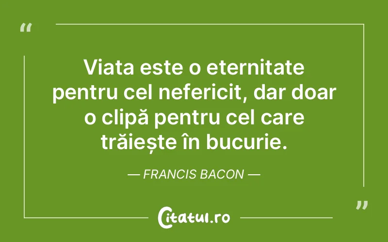 Viața este o eternitate pentru cel nefericit, dar doar o clipă pentru cel care trăiește în bucurie. Francis Bacon