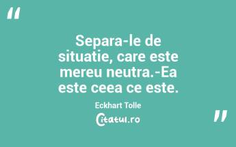 Separa-le de situatie, care este mereu neutra.-Ea este ceea ce este. Eckhart Tolle...