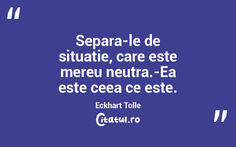 Separa-le de situatie, care este mereu neutra.-Ea este ceea ce este. Eckhart Tolle