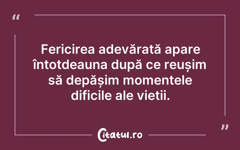 Fericirea adevărată apare întotdeauna după ce reușim să depășim momentele dificile ale vieții.