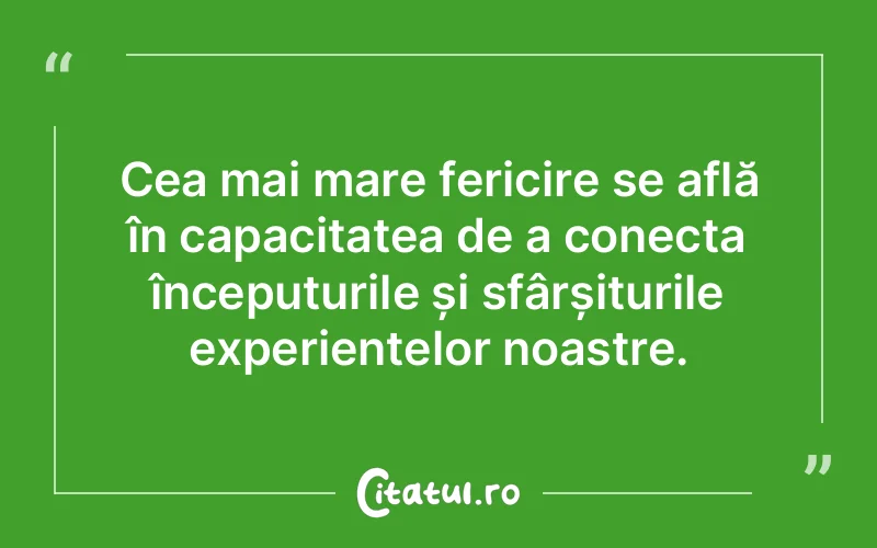 Cea mai mare fericire se află în capacitatea de a conecta începuturile și sfârșiturile experiențelor noastre.