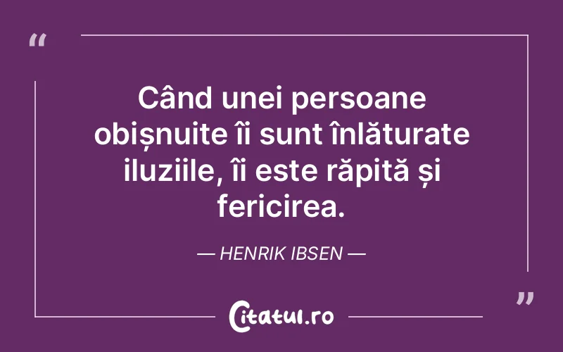 Când unei persoane obișnuite îi sunt înlăturate iluziile, îi este răpită și fericirea. Henrik Ibsen