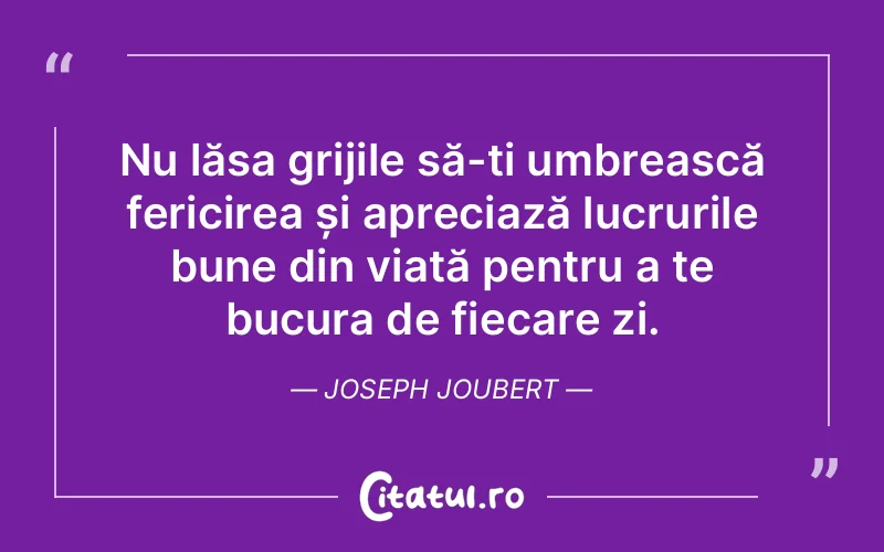 Nu lăsa grijile să-ți umbrească fericirea și apreciază lucrurile bune din viață pentru a te bucura de fiecare zi. Joseph Joubert