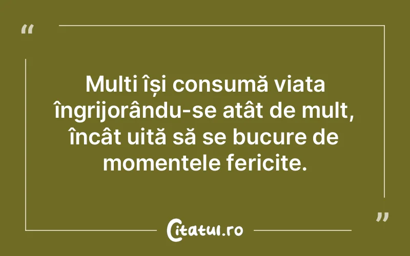 Mulți își consumă viața îngrijorându-se atât de mult, încât uită să se bucure de momentele fericite.
