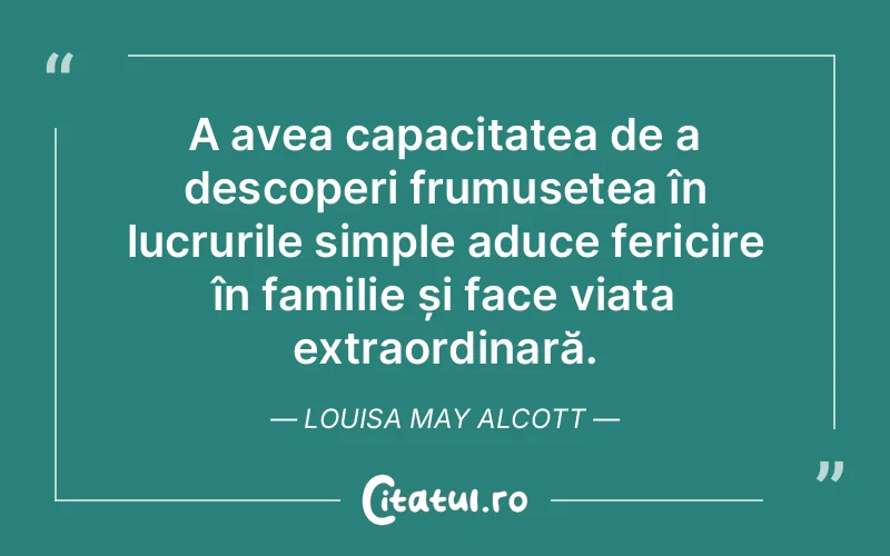 A avea capacitatea de a descoperi frumusețea în lucrurile simple aduce fericire în familie și face viața extraordinară. Louisa May Alcott