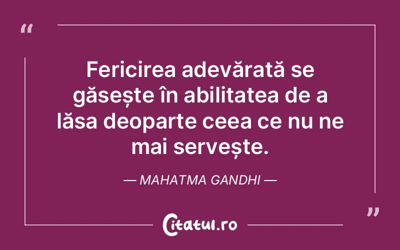Fericirea adevărată se găsește în abilitatea de a lăsa deoparte ceea ce nu ne mai servește. Mahatma Gandhi