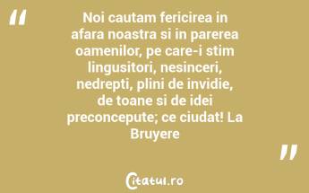Noi cautam fericirea in afara noastra si in parerea oamenilor, pe care-i stim lingusitori, nesinceri, nedrepti, plini de invidie, de toane si de idei preconcepute; ce ciudat! La Bruyere...