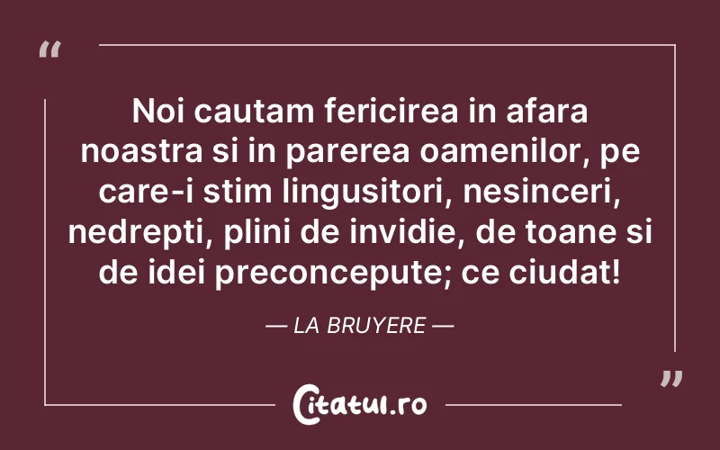 Noi cautam fericirea in afara noastra si in parerea oamenilor, pe care-i stim lingusitori, nesinceri, nedrepti, plini de invidie, de toane si de idei preconcepute; ce ciudat! La Bruyere