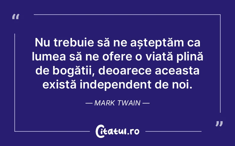 Nu trebuie să ne așteptăm ca lumea să ne ofere o viață plină de bogății, deoarece aceasta există independent de noi. Mark Twain