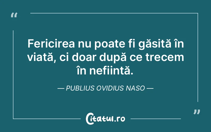 Fericirea nu poate fi găsită în viață, ci doar după ce trecem în neființă. Publius Ovidius Naso