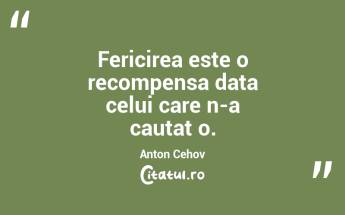 Fericirea este o recompensa data celui care n-a cautat o. Anton Cehov...