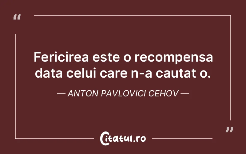 Fericirea este o recompensa data celui care n-a cautat o. Anton Pavlovici Cehov