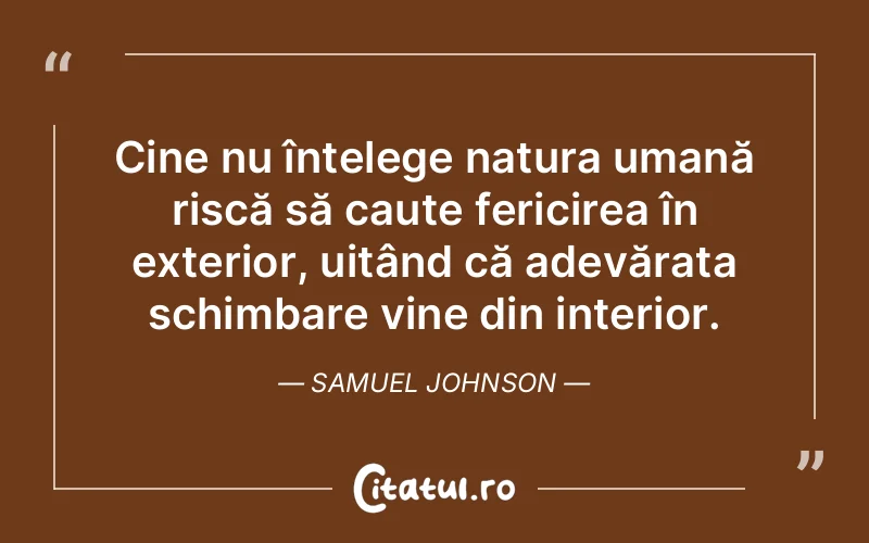 Cine nu înțelege natura umană riscă să caute fericirea în exterior, uitând că adevărata schimbare vine din interior. Samuel Johnson