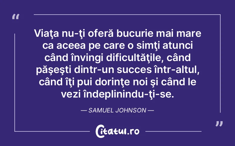 Viaţa nu-ţi oferă bucurie mai mare ca aceea pe care o simţi atunci când învingi dificultăţile, când păşeşti dintr-un succes într-altul, când îţi pui dorinţe noi şi când le vezi îndeplinindu-ţi-se. Samuel Johnson