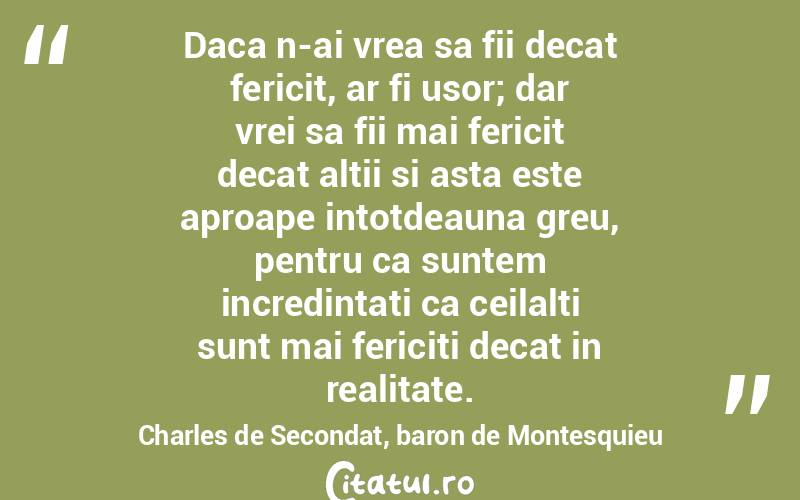 Daca n-ai vrea sa fii decat fericit, ar fi usor; dar vrei sa fii mai fericit decat altii si asta este aproape intotdeauna greu, pentru ca suntem incredintati ca ceilalti sunt mai fericiti decat in realitate. Charles de Secondat, baron de Montesquieu