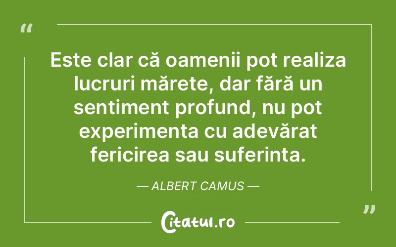 Este clar că oamenii pot realiza lucruri mărețe, dar fără un sentiment profund, nu pot experimenta cu adevărat fericirea sau suferința. Albert Camus