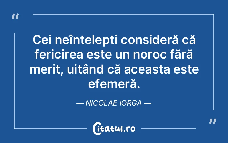 Cei neînțelepți consideră că fericirea este un noroc fără merit, uitând că aceasta este efemeră. Nicolae Iorga