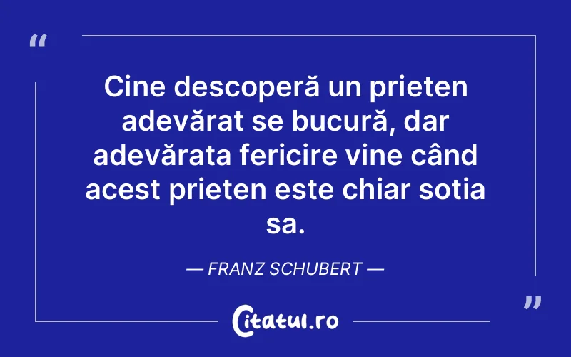 Cine descoperă un prieten adevărat se bucură, dar adevărata fericire vine când acest prieten este chiar soția sa. Franz Schubert
