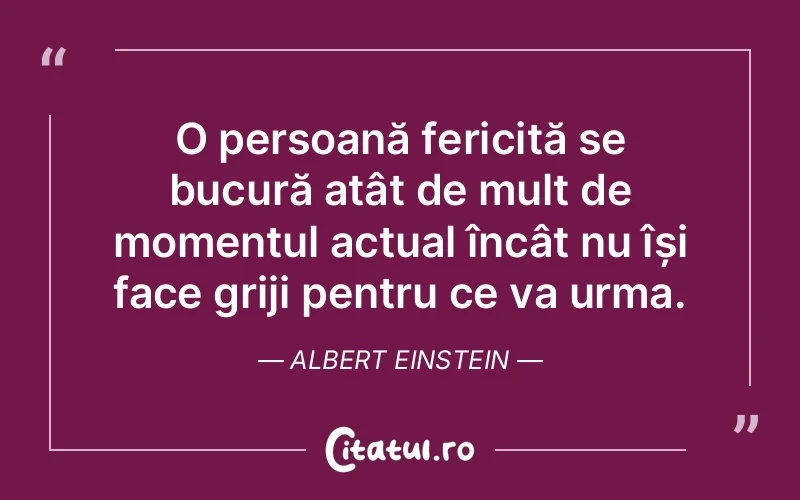 O persoană fericită se bucură atât de mult de momentul actual încât nu își face griji pentru ce va urma. Albert Einstein
