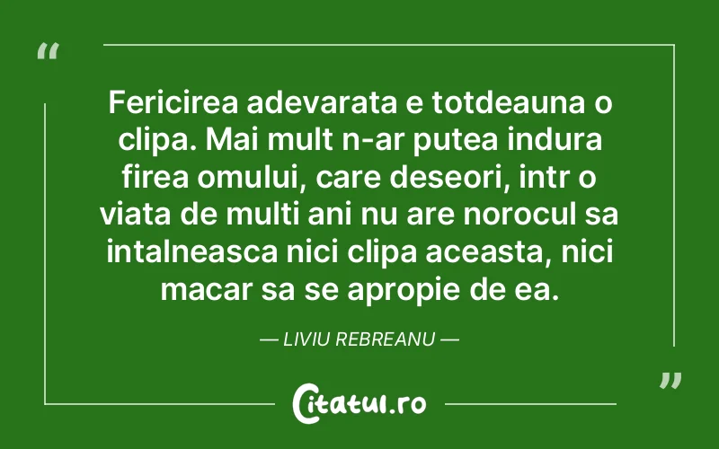Fericirea adevarata e totdeauna o clipa. Mai mult n-ar putea indura firea omului, care deseori, intr o viata de multi ani nu are norocul sa intalneasca nici clipa aceasta, nici macar sa se apropie de ea. Liviu Rebreanu