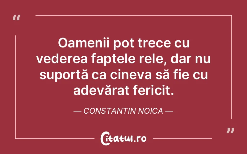 Oamenii pot trece cu vederea faptele rele, dar nu suportă ca cineva să fie cu adevărat fericit. Constantin Noica