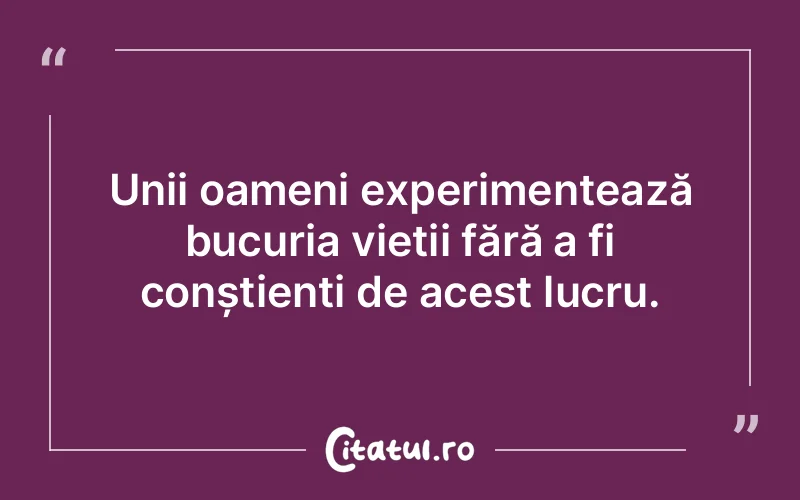 Unii oameni experimentează bucuria vieții fără a fi conștienți de acest lucru.