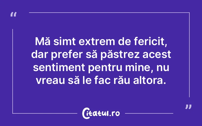 Mă simt extrem de fericit, dar prefer să păstrez acest sentiment pentru mine, nu vreau să le fac rău altora.