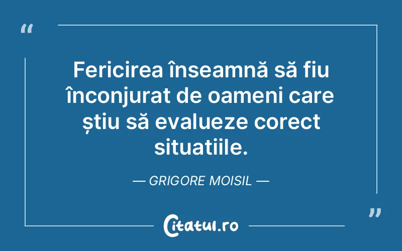 Fericirea înseamnă să fiu înconjurat de oameni care știu să evalueze corect situațiile. Grigore Moisil
