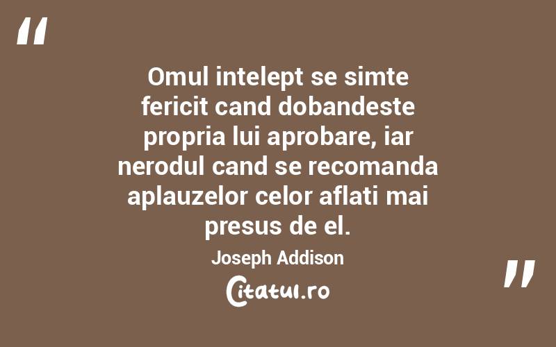 Omul intelept se simte fericit cand dobandeste propria lui aprobare, iar nerodul cand se recomanda aplauzelor celor aflati mai presus de el. Joseph Addison
