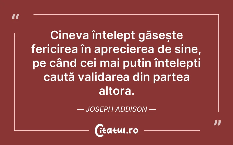 Cineva înțelept găsește fericirea în aprecierea de sine, pe când cei mai puțin înțelepți caută validarea din partea altora. Joseph Addison