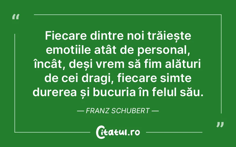 Fiecare dintre noi trăiește emoțiile atât de personal, încât, deși vrem să fim alături de cei dragi, fiecare simte durerea și bucuria în felul său. Franz Schubert