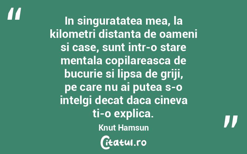 In singuratatea mea, la kilometri distanta de oameni si case, sunt intr-o stare mentala copilareasca de bucurie si lipsa de griji, pe care nu ai putea s-o intelgi decat daca cineva ti-o explica. Knut Hamsun
