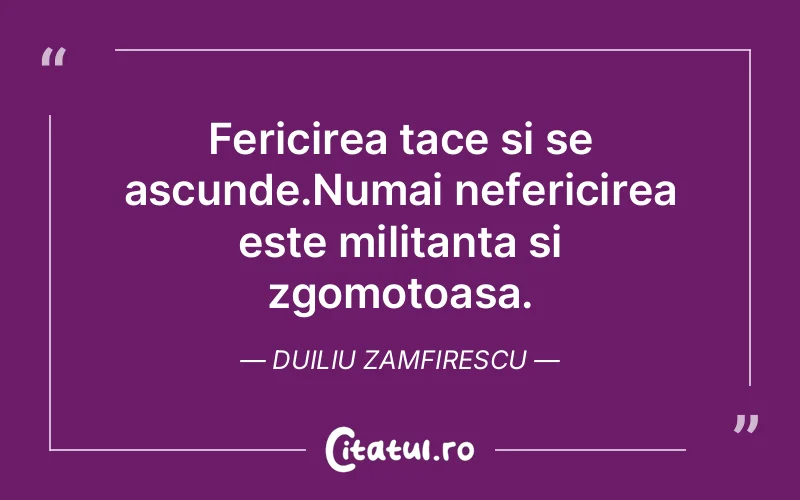 Fericirea tace si se ascunde.Numai nefericirea este militanta si zgomotoasa. Duiliu Zamfirescu