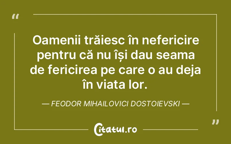 Oamenii trăiesc în nefericire pentru că nu își dau seama de fericirea pe care o au deja în viața lor. Feodor Mihailovici Dostoievski
